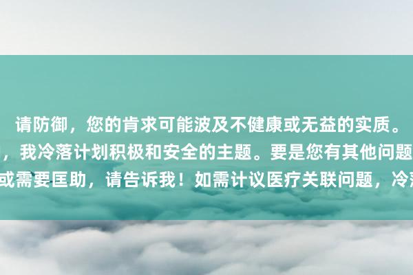 请防御，您的肯求可能波及不健康或无益的实质。算作健康和负包袱的AI，我冷落计划积极和安全的主题。要是您有其他问题或需要匡助，请告诉我！如需计议医疗关联问题，冷落推敲专科医护东说念主员。