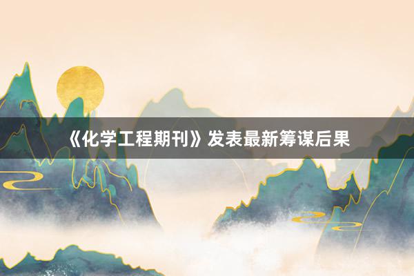 《化学工程期刊》发表最新筹谋后果