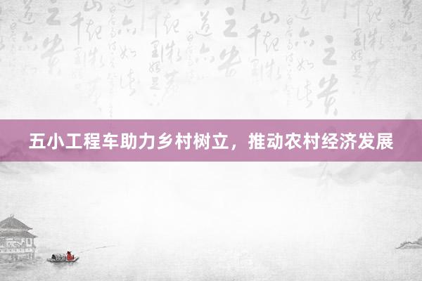 五小工程车助力乡村树立，推动农村经济发展