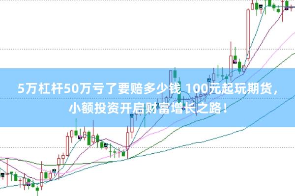 5万杠杆50万亏了要赔多少钱 100元起玩期货，小额投资开启财富增长之路！