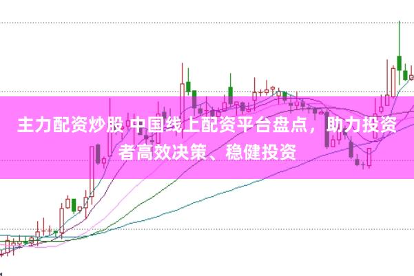 主力配资炒股 中国线上配资平台盘点，助力投资者高效决策、稳健投资