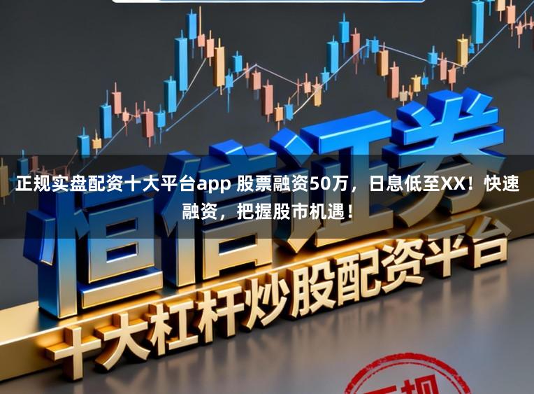 正规实盘配资十大平台app 股票融资50万，日息低至XX！快速融资，把握股市机遇！