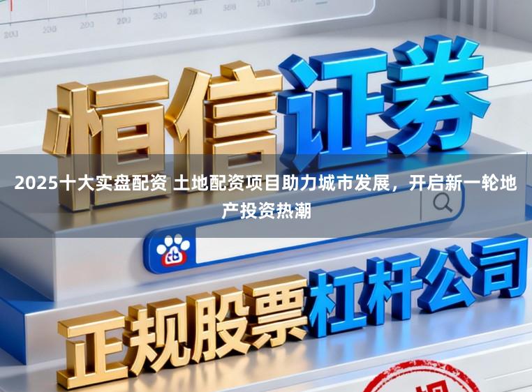 2025十大实盘配资 土地配资项目助力城市发展，开启新一轮地产投资热潮