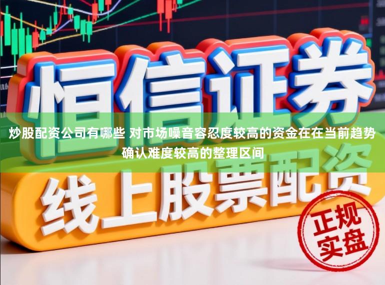 炒股配资公司有哪些 对市场噪音容忍度较高的资金在在当前趋势确认难度较高的整理区间