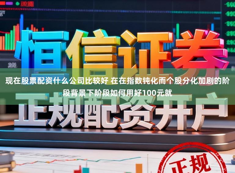 现在股票配资什么公司比较好 在在指数钝化而个股分化加剧的阶段背景下阶段如何用好100元就