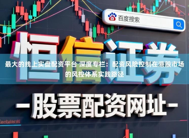 最大的线上实盘配资平台 深度专栏：配资风险控制在港股市场的风控体系实践路径