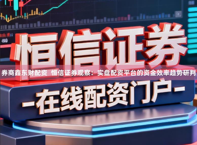 券商鑫东财配资  恒信证券观察：实盘配资平台的资金效率趋势研判