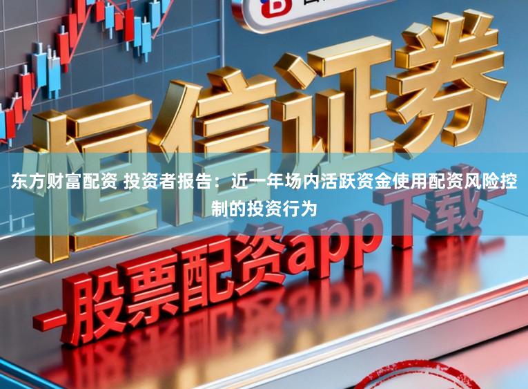 东方财富配资 投资者报告：近一年场内活跃资金使用配资风险控制的投资行为