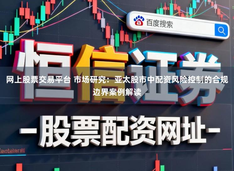 网上股票交易平台 市场研究：亚太股市中配资风险控制的合规边界案例解读