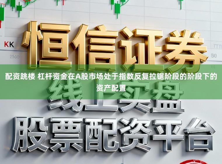 配资跳楼 杠杆资金在A股市场处于指数反复拉锯阶段的阶段下的资产配置