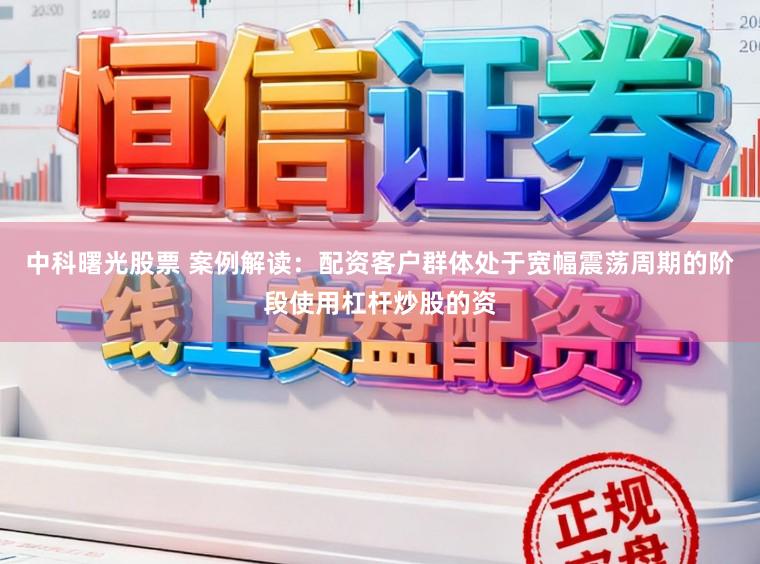 中科曙光股票 案例解读：配资客户群体处于宽幅震荡周期的阶段使用杠杆炒股的资